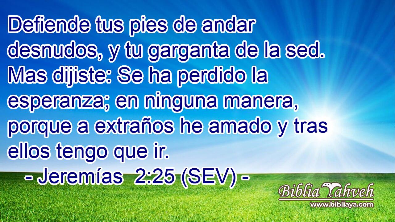 Defiende tus pies de andar desnudos, y tu garganta de la sed. Mas dijiste: Se ha perdido la esperanza; en ninguna manera, porque a extraños he amado y tras ellos tengo que ir.