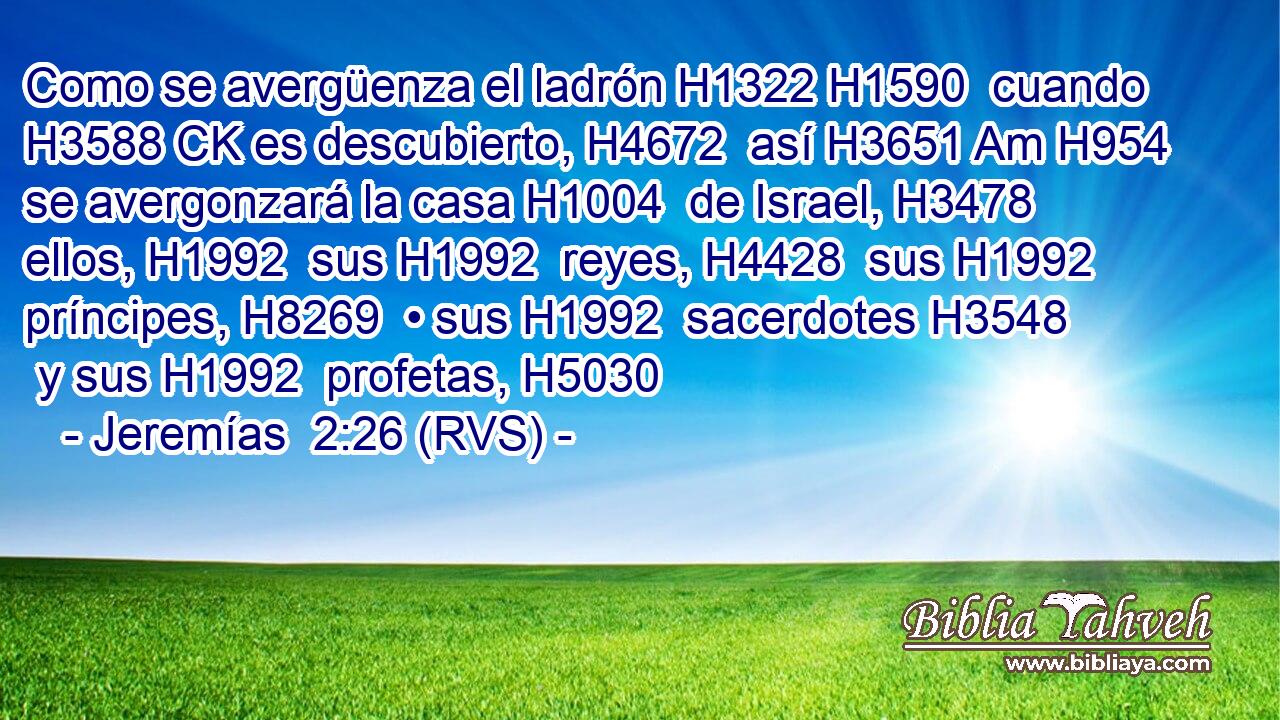 Como se avergüenza el ladrón H1322 H1590  cuando H3588 CK es descubierto, H4672  así H3651 Am H954 se avergonzará la casa H1004  de Israel, H3478  ellos, H1992  sus H1992  reyes, H4428  sus H1992  príncipes, H8269  • sus H1992  sacerdotes H3548  y sus H1992  profetas, H5030  