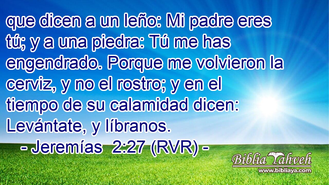 que dicen a un leño: Mi padre eres tú; y a una piedra: Tú me has engendrado. Porque me volvieron la cerviz, y no el rostro; y en el tiempo de su calamidad dicen: Levántate, y líbranos.