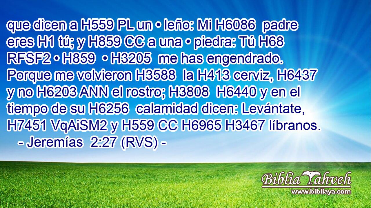 que dicen a H559 PL un • leño: Mi H6086  padre eres H1 tú; y H859 CC a una • piedra: Tú H68 RFSF2 • H859  • H3205  me has engendrado. Porque me volvieron H3588  la H413 cerviz, H6437  y no H6203 ANN el rostro; H3808  H6440 y en el tiempo de su H6256  calamidad dicen: Levántate, H7451 VqAiSM2 y H559 CC H6965 H3467 líbranos. 