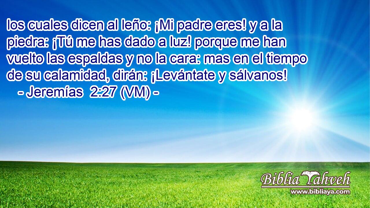  los cuales dicen al leño: ¡Mi padre eres! y a la piedra: ¡Tú me has dado a luz! porque me han vuelto las espaldas y no la cara: mas en el tiempo de su calamidad, dirán: ¡Levántate y sálvanos! 