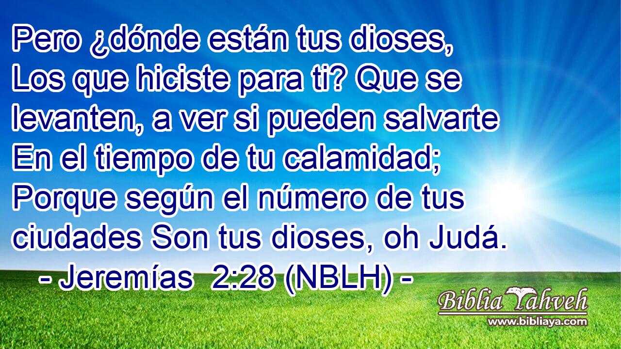  Pero ¿dónde están tus dioses, Los que hiciste para ti? Que se levanten, a ver si pueden salvarte En el tiempo de tu calamidad; Porque según el número de tus ciudades Son tus dioses, oh Judá. 
