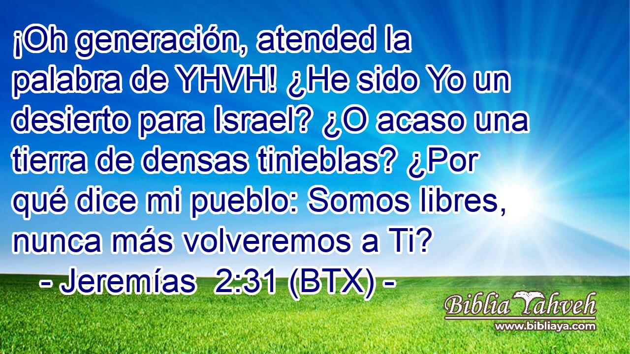 ¡Oh generación, atended la palabra de YHVH! ¿He sido Yo un desierto para Israel? ¿O acaso una tierra de densas tinieblas? ¿Por qué dice mi pueblo: Somos libres, nunca más volveremos a Ti?