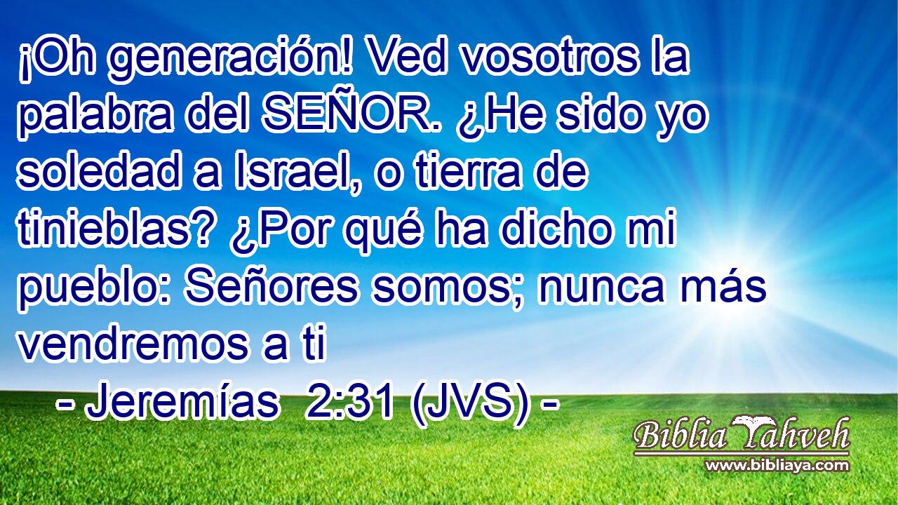 ¡Oh generación! Ved vosotros la palabra del SEÑOR. ¿He sido yo soledad a Israel, o tierra de tinieblas? ¿Por qué ha dicho mi pueblo: Señores somos; nunca más vendremos a ti