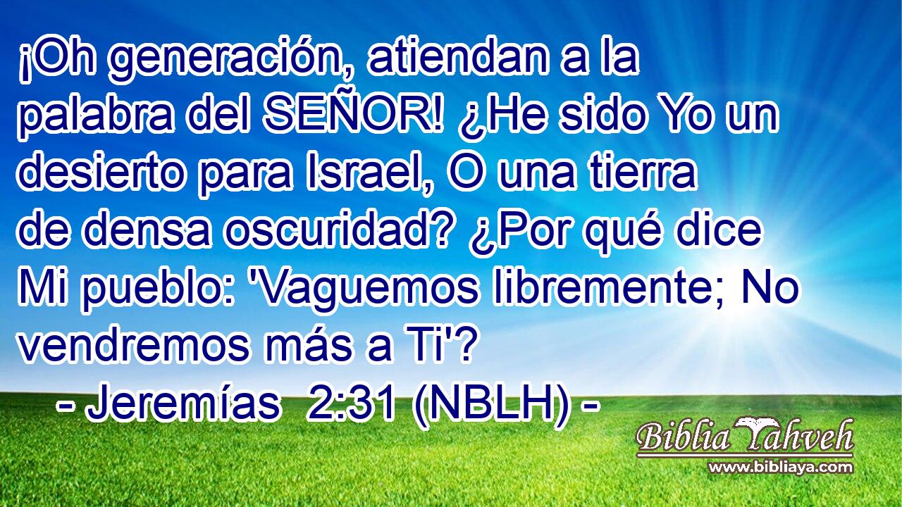  ¡Oh generación, atiendan a la palabra del SEÑOR! ¿He sido Yo un desierto para Israel, O una tierra de densa oscuridad? ¿Por qué dice Mi pueblo: 'Vaguemos libremente; No vendremos más a Ti'? 