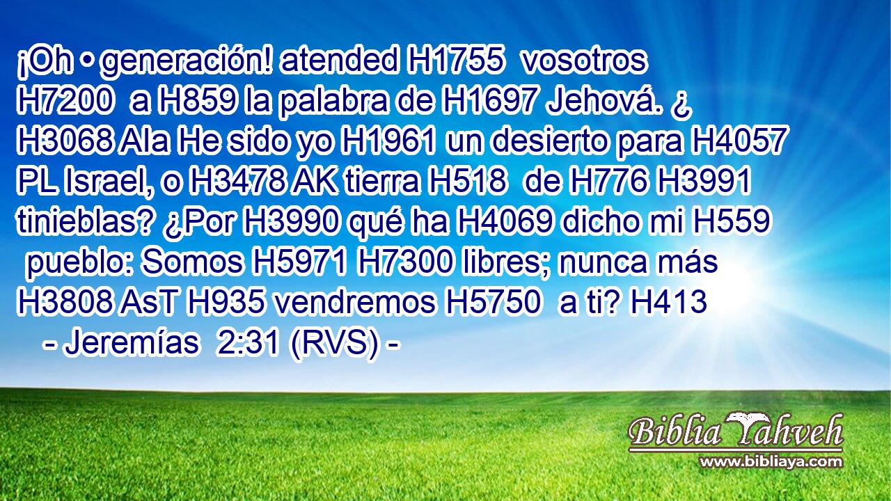 ¡Oh • generación! atended H1755  vosotros H7200  a H859 la palabra de H1697 Jehová. ¿ H3068 AIa He sido yo H1961 un desierto para H4057 PL Israel, o H3478 AK tierra H518  de H776 H3991 tinieblas? ¿Por H3990 qué ha H4069 dicho mi H559  pueblo: Somos H5971 H7300 libres; nunca más H3808 AsT H935 vendremos H5750  a ti? H413  