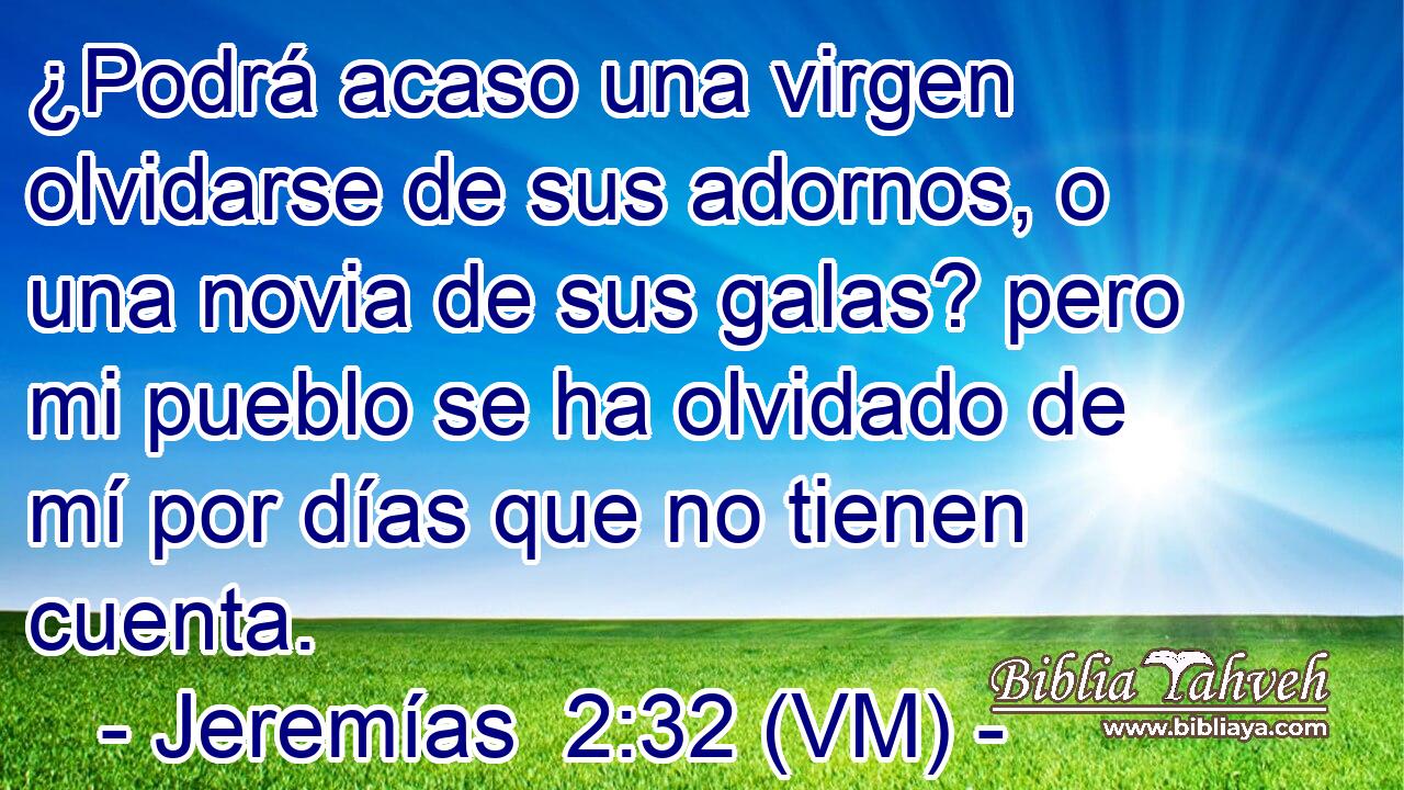  ¿Podrá acaso una virgen olvidarse de sus adornos, o una novia de sus galas? pero mi pueblo se ha olvidado de mí por días que no tienen cuenta. 