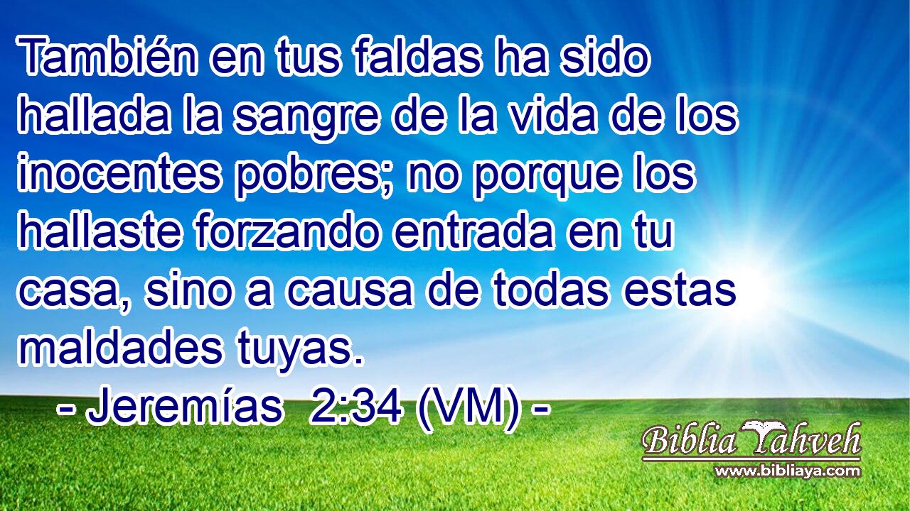  También en tus faldas ha sido hallada la sangre de la vida de los inocentes pobres; no porque los hallaste forzando entrada en tu casa, sino a causa de todas estas maldades tuyas. 