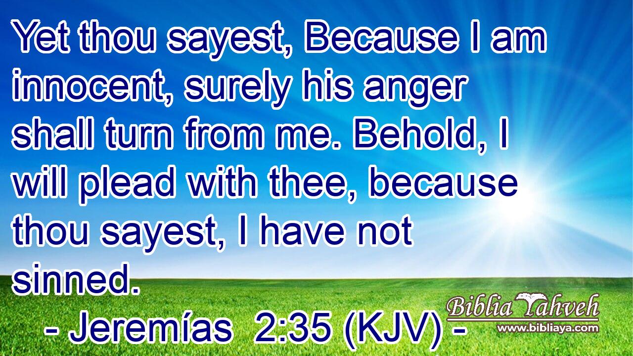 Yet thou sayest, Because I am innocent, surely his anger shall turn from me. Behold, I will plead with thee, because thou sayest, I have not sinned.