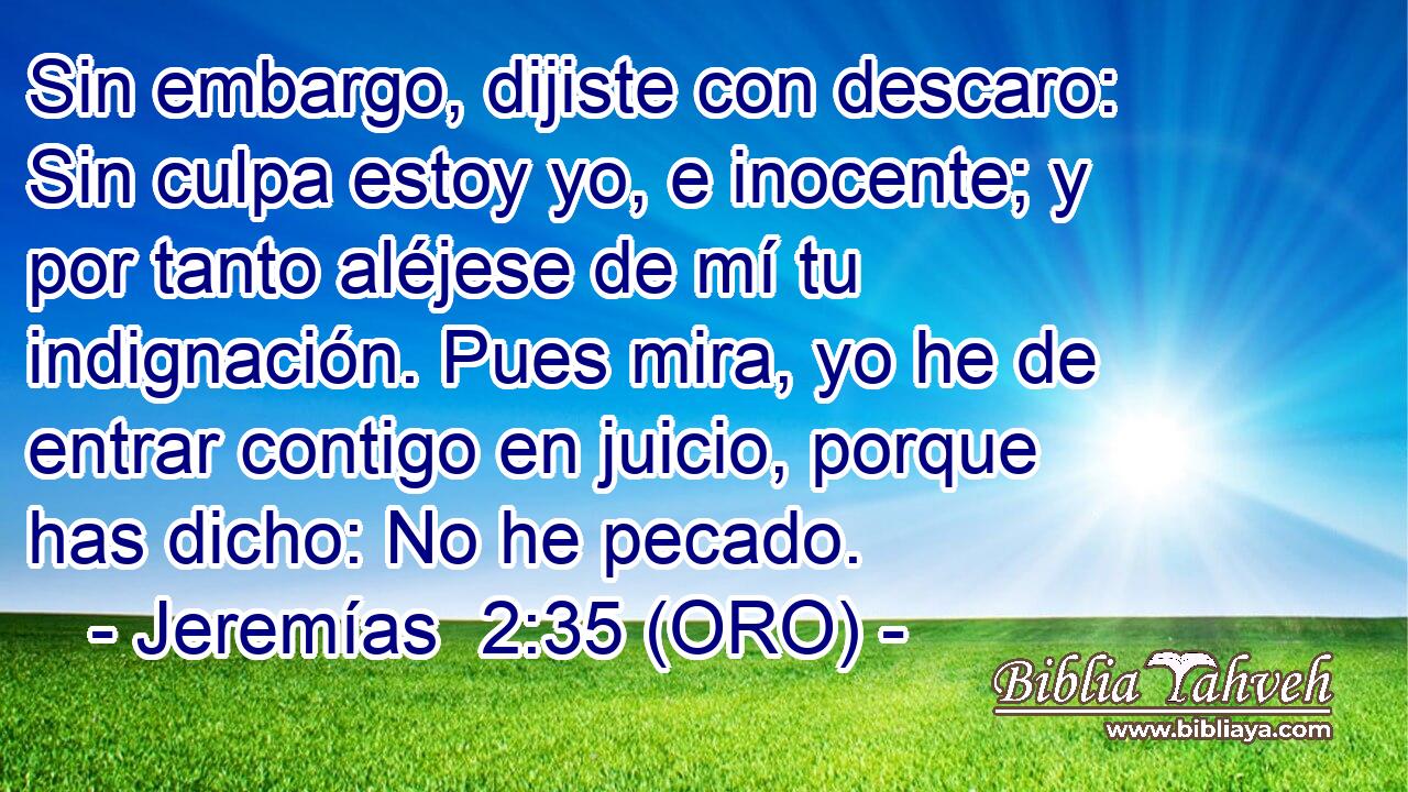  Sin embargo, dijiste con descaro: Sin culpa estoy yo, e inocente; y por tanto aléjese de mí tu indignación. Pues mira, yo he de entrar contigo en juicio, porque has dicho: No he pecado. 