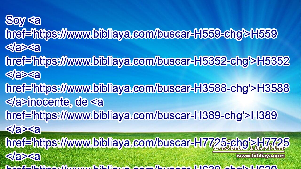 Soy H559 H5352 H3588 inocente, de H389 H7725 H639 H4480 H2005 H8199 H854 cierto su ira se apartó de mí. He aquí yo entraré en juicio contigo, H5921 PA,  H559 porque dijiste: H3808 ,  No he pecado. H2398  