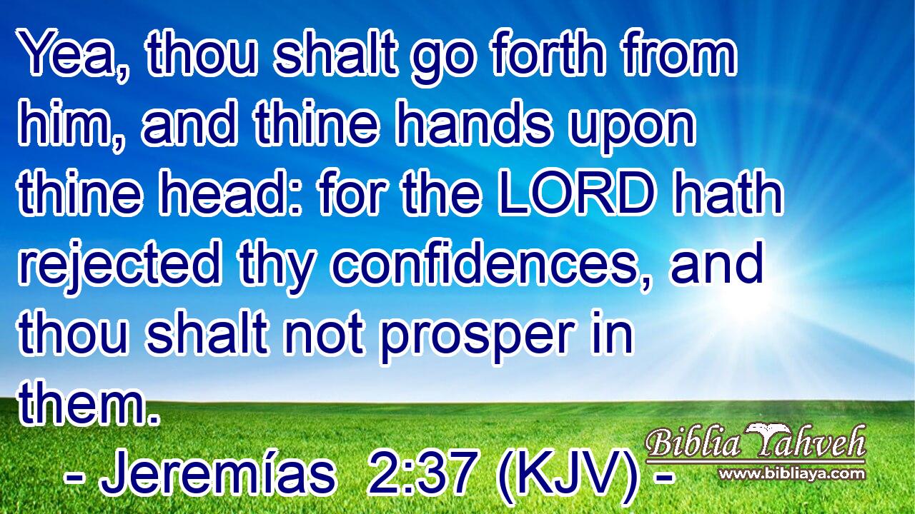 Yea, thou shalt go forth from him, and thine hands upon thine head: for the LORD hath rejected thy confidences, and thou shalt not prosper in them.