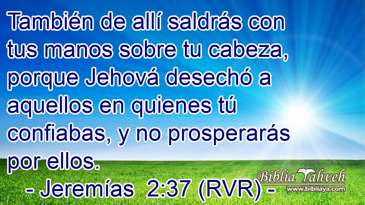 También de allí saldrás con tus manos sobre tu cabeza, porque Jehová desechó a aquellos en quienes tú confiabas, y no prosperarás por ellos.