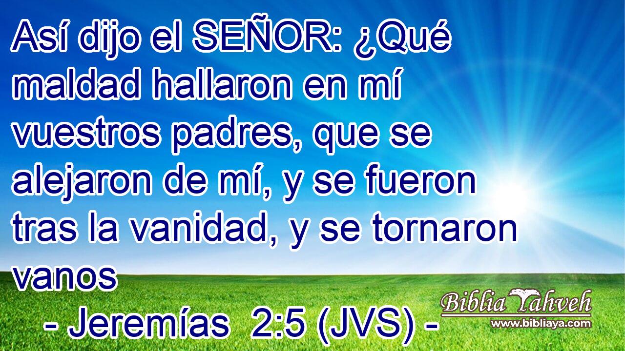 Así dijo el SEÑOR: ¿Qué maldad hallaron en mí vuestros padres, que se alejaron de mí, y se fueron tras la vanidad, y se tornaron vanos