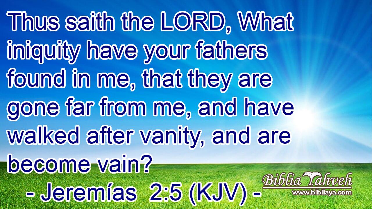 Thus saith the LORD, What iniquity have your fathers found in me, that they are gone far from me, and have walked after vanity, and are become vain?