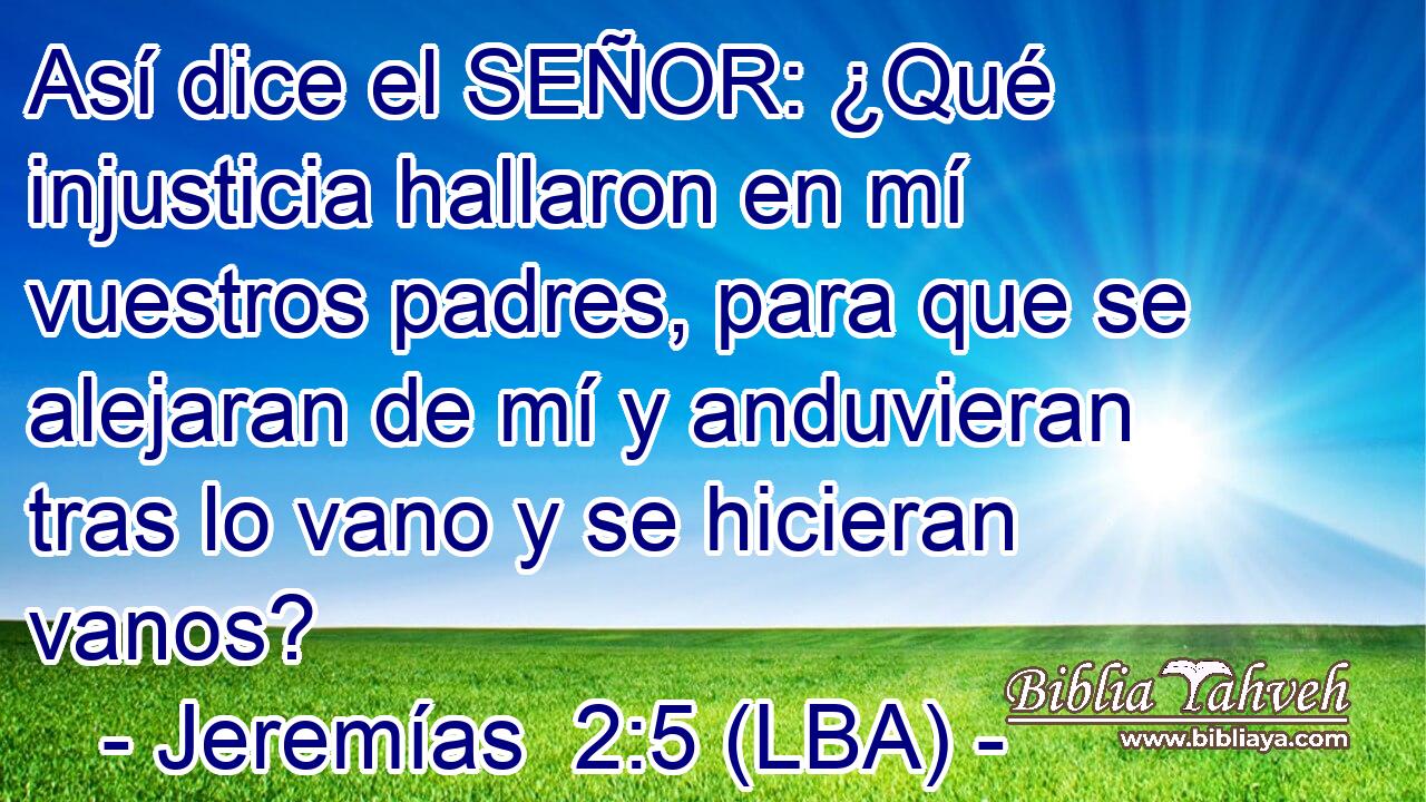 Así dice el SEÑOR: ¿Qué injusticia hallaron en mí vuestros padres, para que se alejaran de mí y anduvieran tras lo vano y se hicieran vanos?