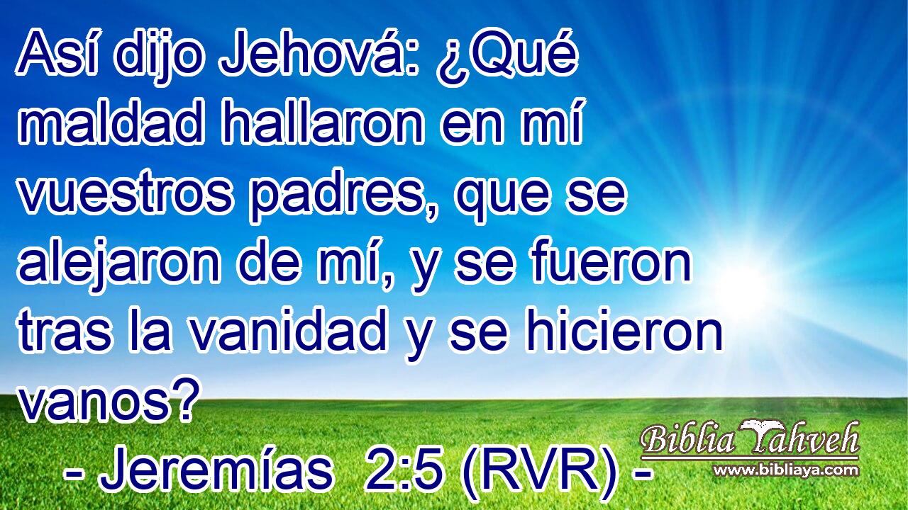 Así dijo Jehová: ¿Qué maldad hallaron en mí vuestros padres, que se alejaron de mí, y se fueron tras la vanidad y se hicieron vanos?
