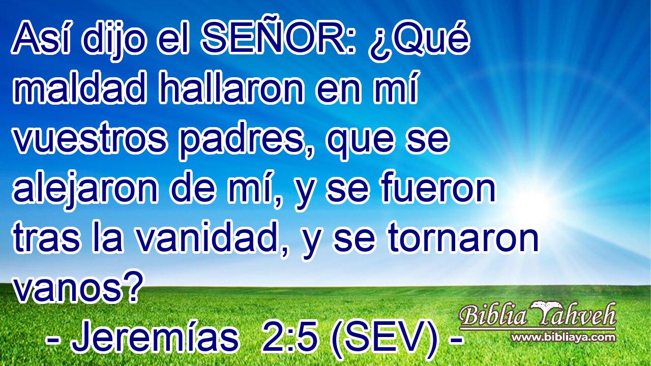 Así dijo el SEÑOR: ¿Qué maldad hallaron en mí vuestros padres, que se alejaron de mí, y se fueron tras la vanidad, y se tornaron vanos?