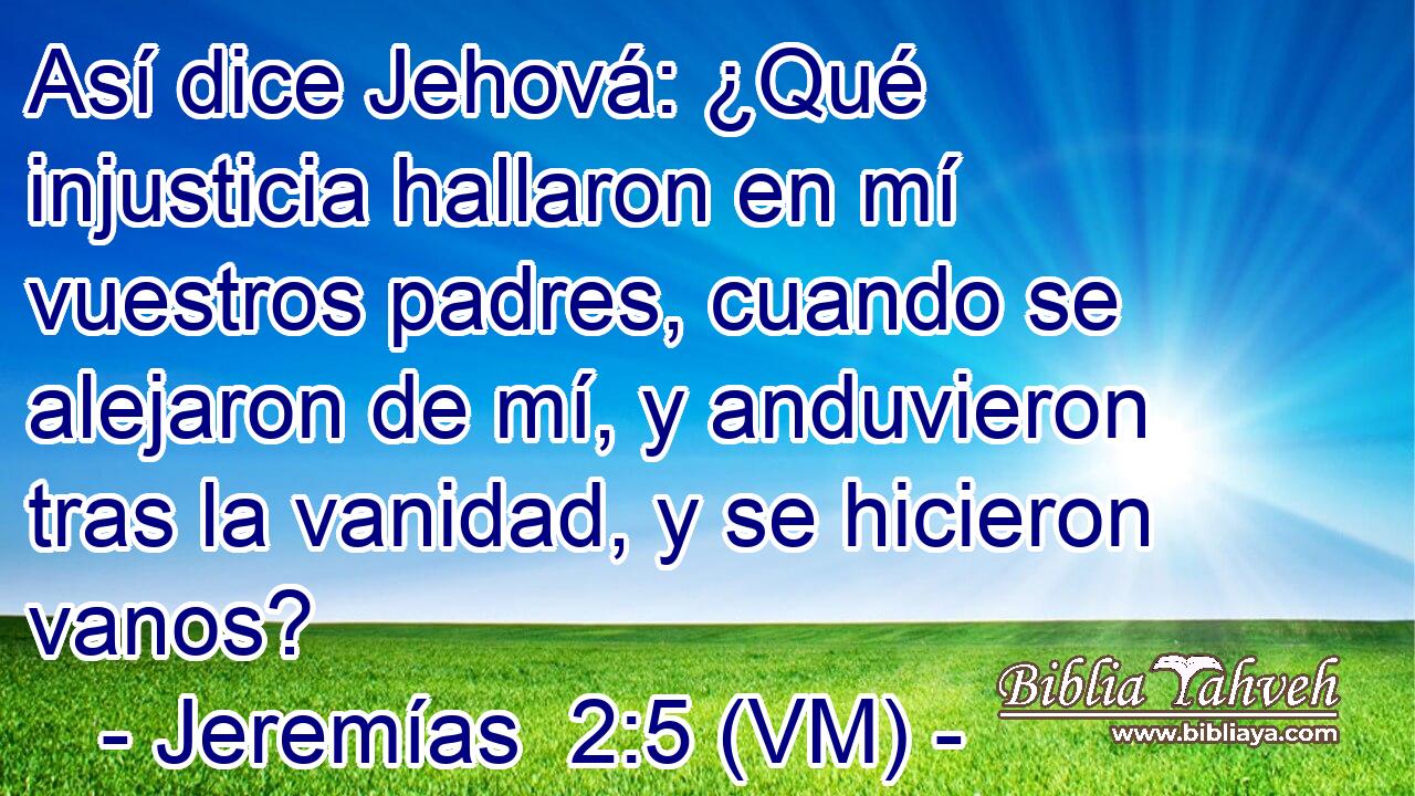  Así dice Jehová: ¿Qué injusticia hallaron en mí vuestros padres, cuando se alejaron de mí, y anduvieron tras la vanidad, y se hicieron vanos? 