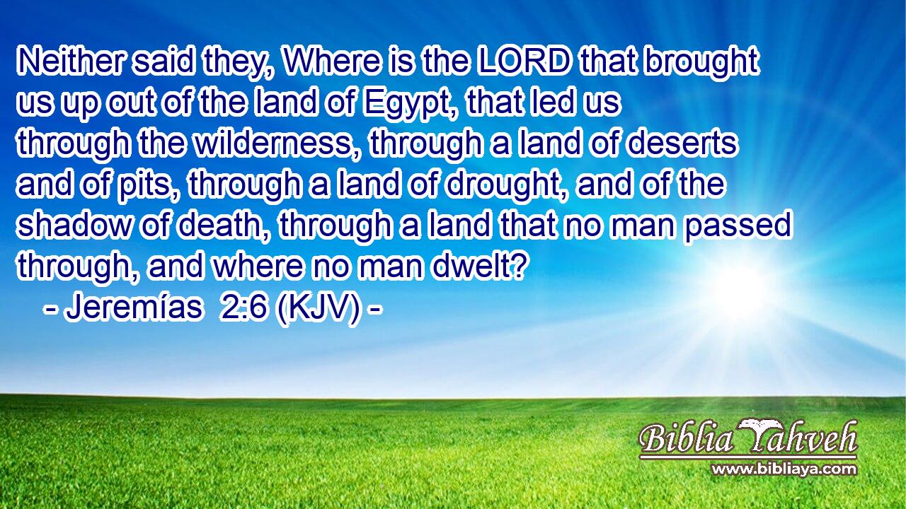 Neither said they, Where is the LORD that brought us up out of the land of Egypt, that led us through the wilderness, through a land of deserts and of pits, through a land of drought, and of the shadow of death, through a land that no man passed through, and where no man dwelt?