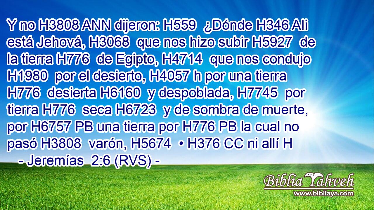 Y no H3808 ANN dijeron: H559  ¿Dónde H346 AIi está Jehová, H3068  que nos hizo subir H5927  de la tierra H776  de Egipto, H4714  que nos condujo H1980  por el desierto, H4057 h por una tierra H776  desierta H6160  y despoblada, H7745  por tierra H776  seca H6723  y de sombra de muerte, por H6757 PB una tierra por H776 PB la cual no pasó H3808  varón, H5674  • H376 CC ni allí H