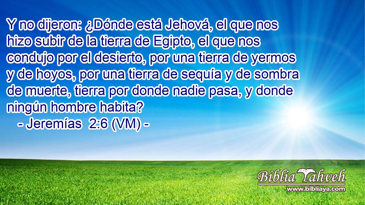  Y no dijeron: ¿Dónde está Jehová, el que nos hizo subir de la tierra de Egipto, el que nos condujo por el desierto, por una tierra de yermos y de hoyos, por una tierra de sequía y de sombra de muerte, tierra por donde nadie pasa, y donde ningún hombre habita? 
