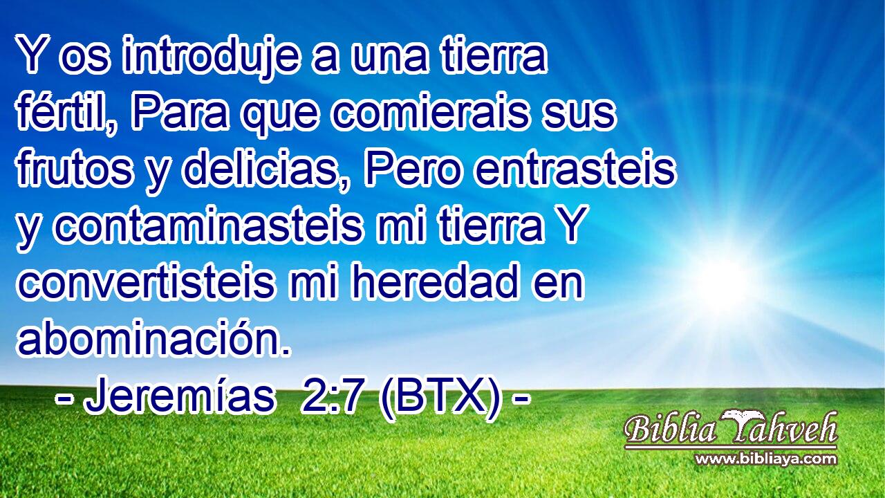 Y os introduje a una tierra fértil, Para que comierais sus frutos y delicias, Pero entrasteis y contaminasteis mi tierra Y convertisteis mi heredad en abominación.
