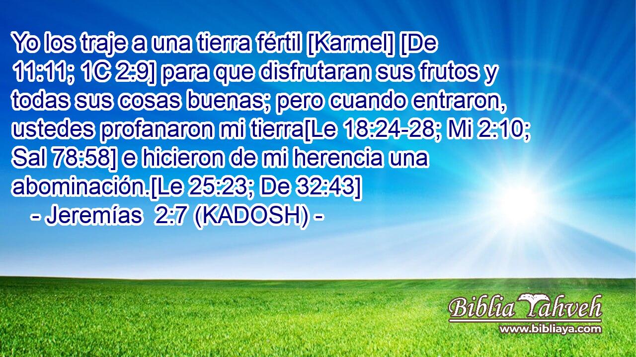  Yo los traje a una tierra fértil [Karmel] [De 11:11; 1C 2:9] para que disfrutaran sus frutos y todas sus cosas buenas; pero cuando entraron, ustedes profanaron mi tierra[Le 18:24-28; Mi 2:10; Sal 78:58] e hicieron de mi herencia una abominación.[Le 25:23; De 32:43] 