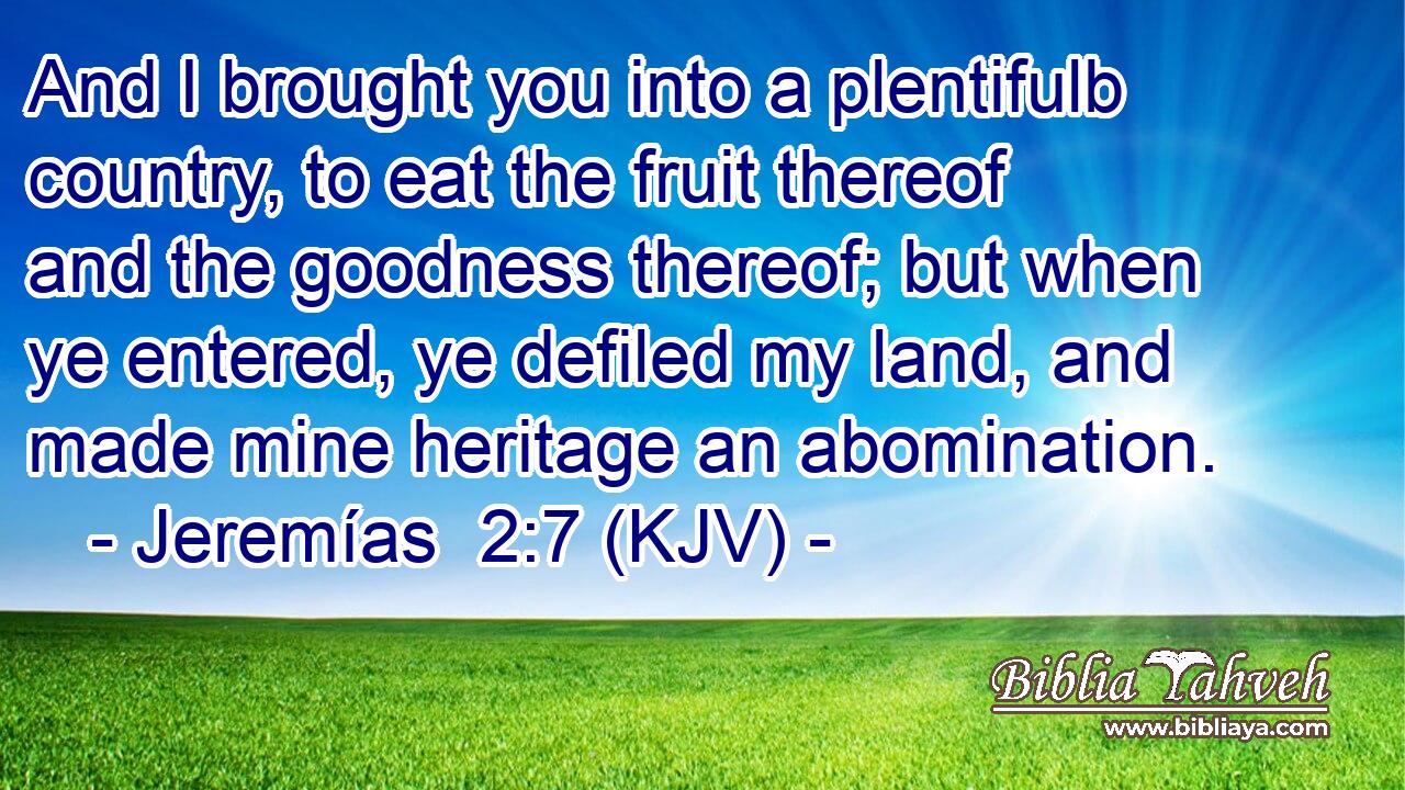 And I brought you into a plentifulb country, to eat the fruit thereof and the goodness thereof; but when ye entered, ye defiled my land, and made mine heritage an abomination.