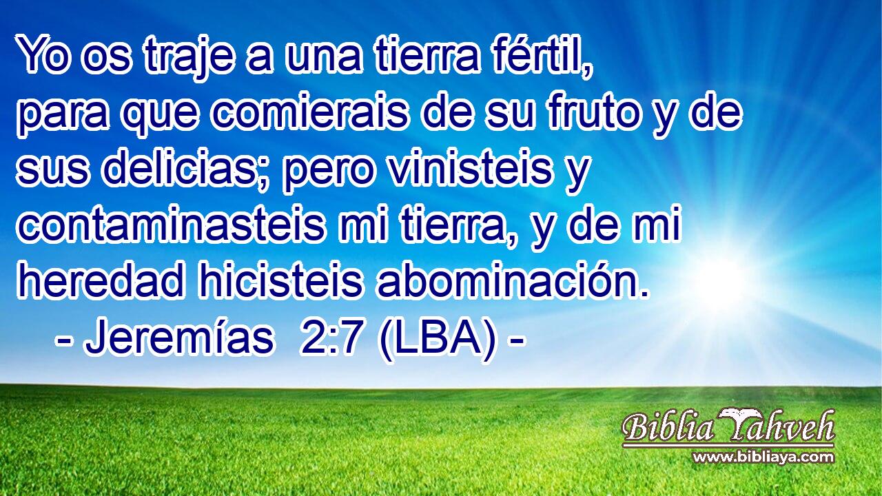 Yo os traje a una tierra fértil, para que comierais de su fruto y de sus delicias; pero vinisteis y contaminasteis mi tierra, y de mi heredad hicisteis abominación.