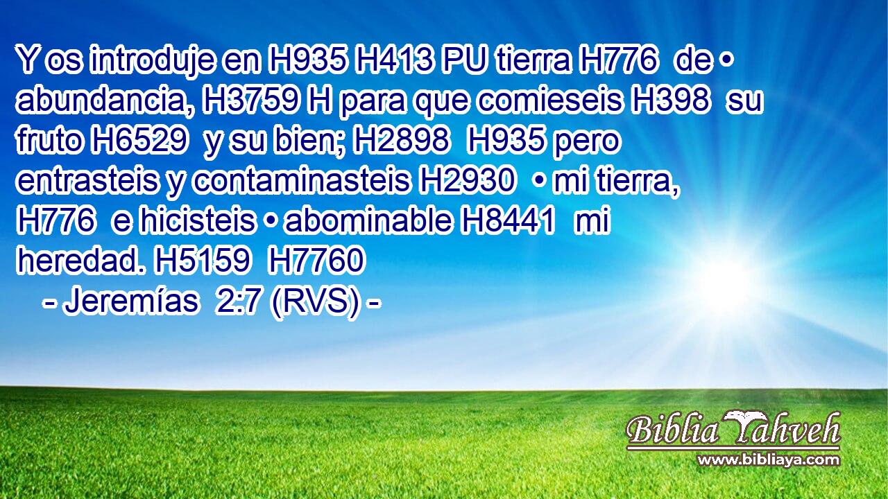 Y os introduje en H935 H413 PU tierra H776  de • abundancia, H3759 H para que comieseis H398  su fruto H6529  y su bien; H2898  H935 pero entrasteis y contaminasteis H2930  • mi tierra, H776  e hicisteis • abominable H8441  mi heredad. H5159  H7760 