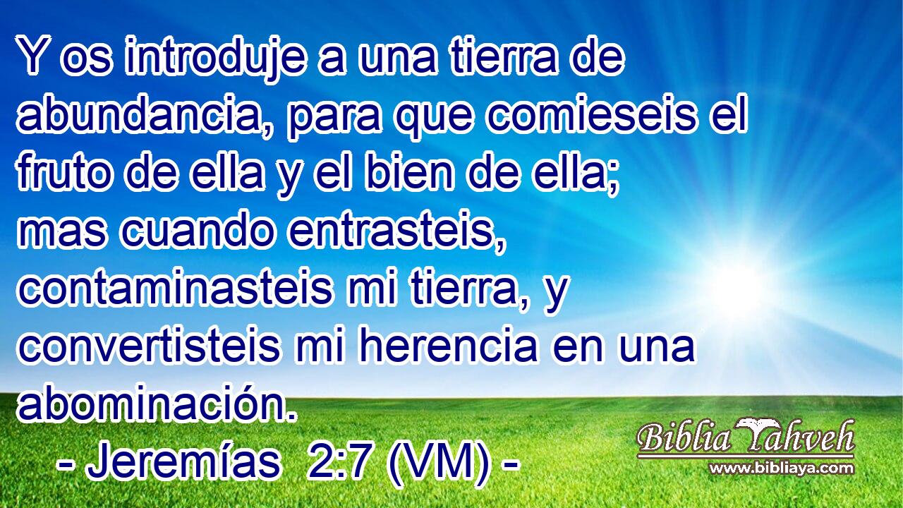  Y os introduje a una tierra de abundancia, para que comieseis el fruto de ella y el bien de ella; mas cuando entrasteis, contaminasteis mi tierra, y convertisteis mi herencia en una abominación. 