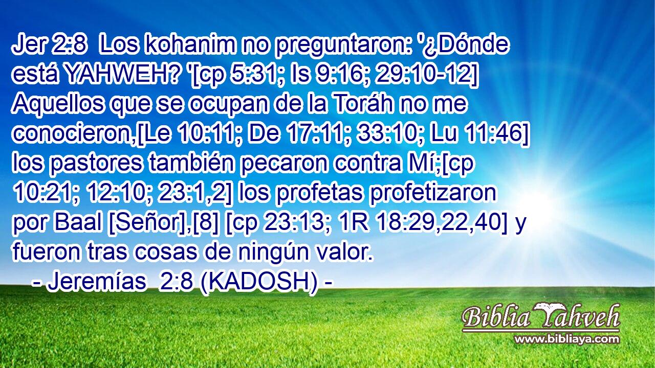  Los kohanim no preguntaron: '¿Dónde está YAHWEH? '[cp 5:31; Is 9:16; 29:10-12] Aquellos que se ocupan de la Toráh no me conocieron,[Le 10:11; De 17:11; 33:10; Lu 11:46] los pastores también pecaron contra Mí;[cp 10:21; 12:10; 23:1,2] los profetas profetizaron por Baal [Señor],[8] [cp 23:13; 1R 18:29,22,40] y fueron tras cosas de ningún valor. 