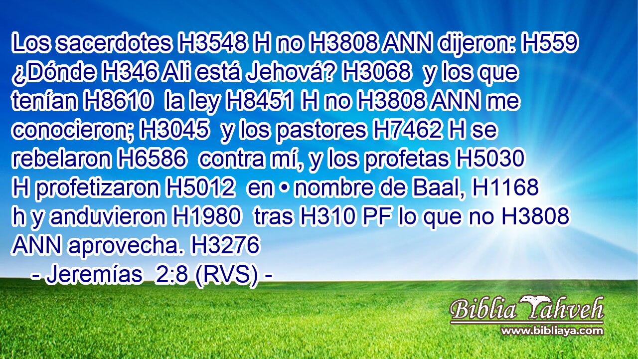 Los sacerdotes H3548 H no H3808 ANN dijeron: H559  ¿Dónde H346 AIi está Jehová? H3068  y los que tenían H8610  la ley H8451 H no H3808 ANN me conocieron; H3045  y los pastores H7462 H se rebelaron H6586  contra mí, y los profetas H5030 H profetizaron H5012  en • nombre de Baal, H1168 h y anduvieron H1980  tras H310 PF lo que no H3808 ANN aprovecha. H3276  