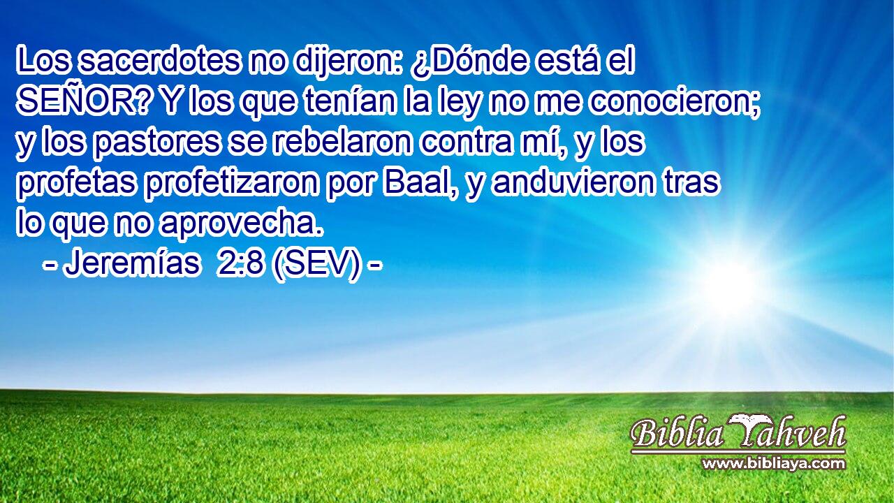 Los sacerdotes no dijeron: ¿Dónde está el SEÑOR? Y los que tenían la ley no me conocieron; y los pastores se rebelaron contra mí, y los profetas profetizaron por Baal, y anduvieron tras lo que no aprovecha.