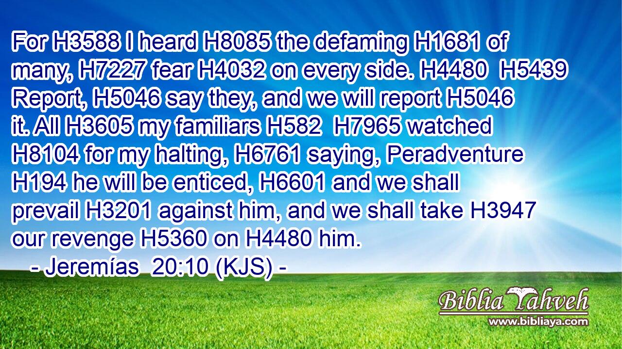 For H3588 I heard H8085 the defaming H1681 of many, H7227 fear H4032 on every side. H4480  H5439 Report, H5046 say they, and we will report H5046 it. All H3605 my familiars H582  H7965 watched H8104 for my halting, H6761 saying, Peradventure H194 he will be enticed, H6601 and we shall prevail H3201 against him, and we shall take H3947 our revenge H5360 on H4480 him.