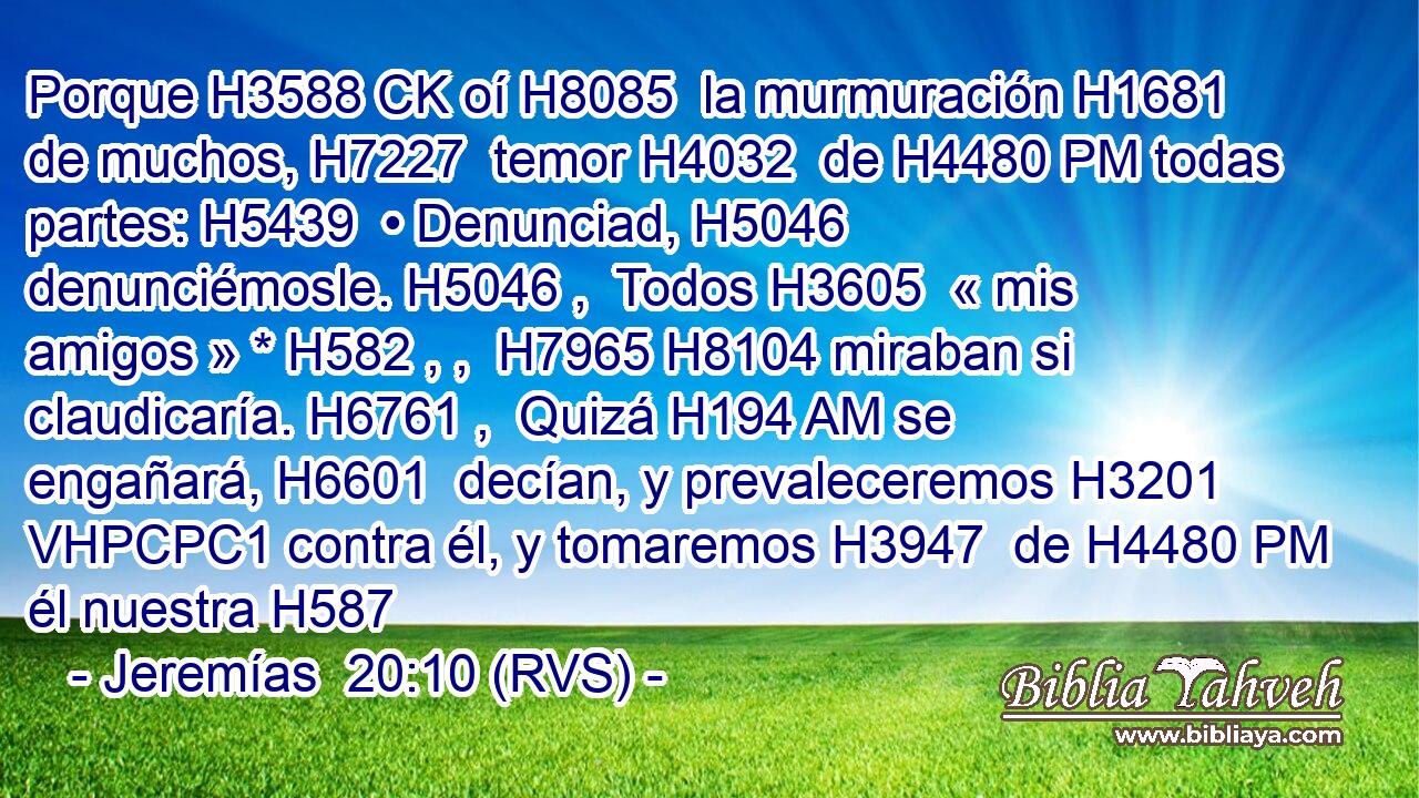 Porque H3588 CK oí H8085  la murmuración H1681  de muchos, H7227  temor H4032  de H4480 PM todas partes: H5439  • Denunciad, H5046  denunciémosle. H5046 ,  Todos H3605  « mis amigos » * H582 , ,  H7965 H8104 miraban si claudicaría. H6761 ,  Quizá H194 AM se engañará, H6601  decían, y prevaleceremos H3201 VHPCPC1 contra él, y tomaremos H3947  de H4480 PM él nuestra H587