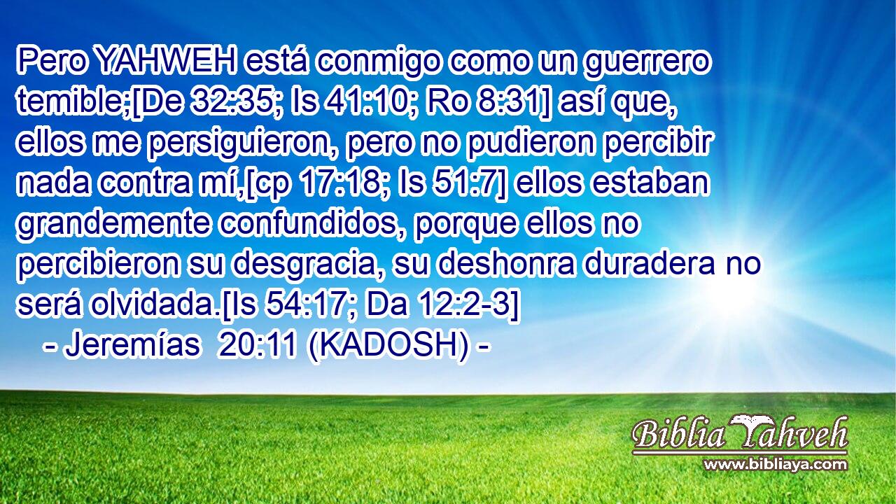  Pero YAHWEH está conmigo como un guerrero temible;[De 32:35; Is 41:10; Ro 8:31] así que, ellos me persiguieron, pero no pudieron percibir nada contra mí,[cp 17:18; Is 51:7] ellos estaban grandemente confundidos, porque ellos no percibieron su desgracia, su deshonra duradera no será olvidada.[Is 54:17; Da 12:2-3] 