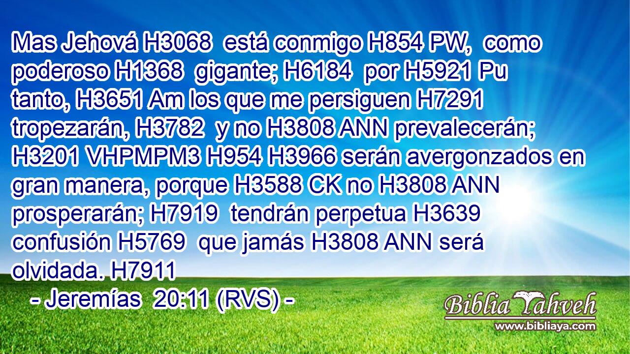 Mas Jehová H3068  está conmigo H854 PW,  como poderoso H1368  gigante; H6184  por H5921 Pu tanto, H3651 Am los que me persiguen H7291  tropezarán, H3782  y no H3808 ANN prevalecerán; H3201 VHPMPM3 H954 H3966 serán avergonzados en gran manera, porque H3588 CK no H3808 ANN prosperarán; H7919  tendrán perpetua H3639  confusión H5769  que jamás H3808 ANN será olvidada. H7911  