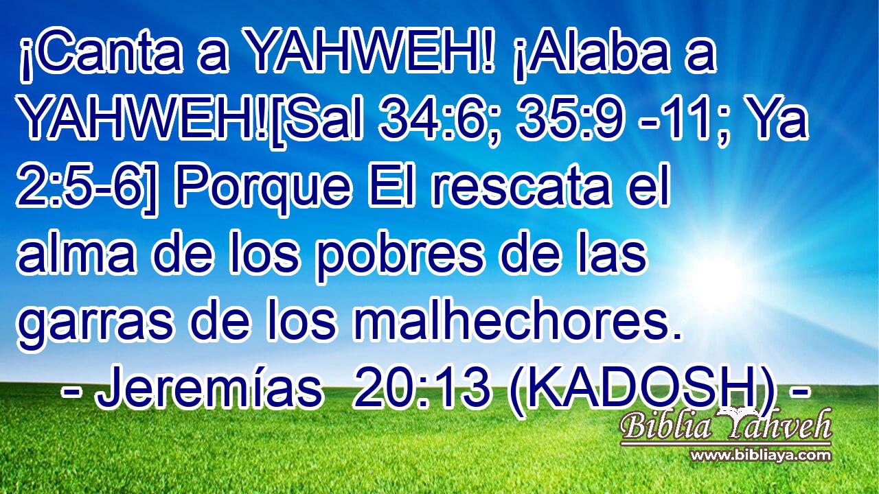  ¡Canta a YAHWEH! ¡Alaba a YAHWEH![Sal 34:6; 35:9 -11; Ya 2:5-6] Porque El rescata el alma de los pobres de las garras de los malhechores. 