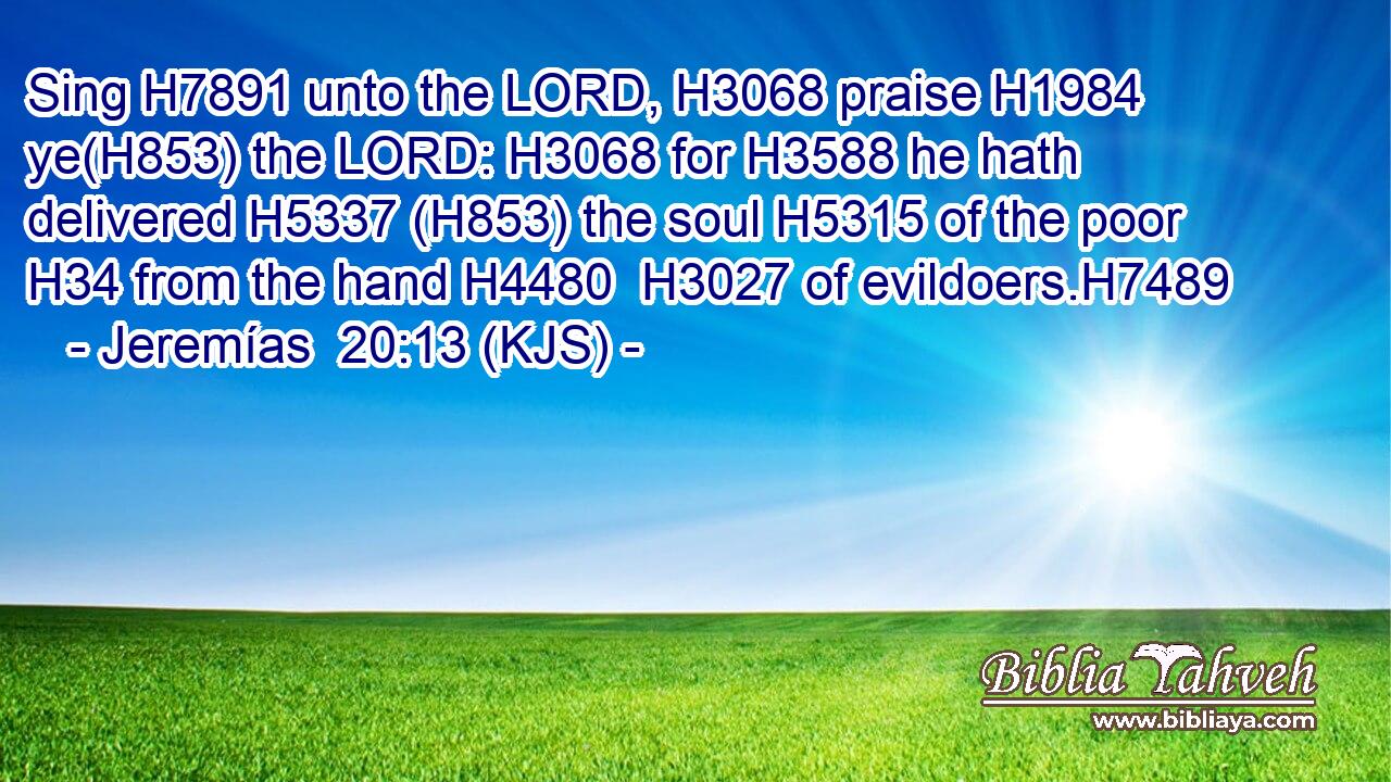 Sing H7891 unto the LORD, H3068 praise H1984 ye(H853) the LORD: H3068 for H3588 he hath delivered H5337 (H853) the soul H5315 of the poor H34 from the hand H4480  H3027 of evildoers.H7489