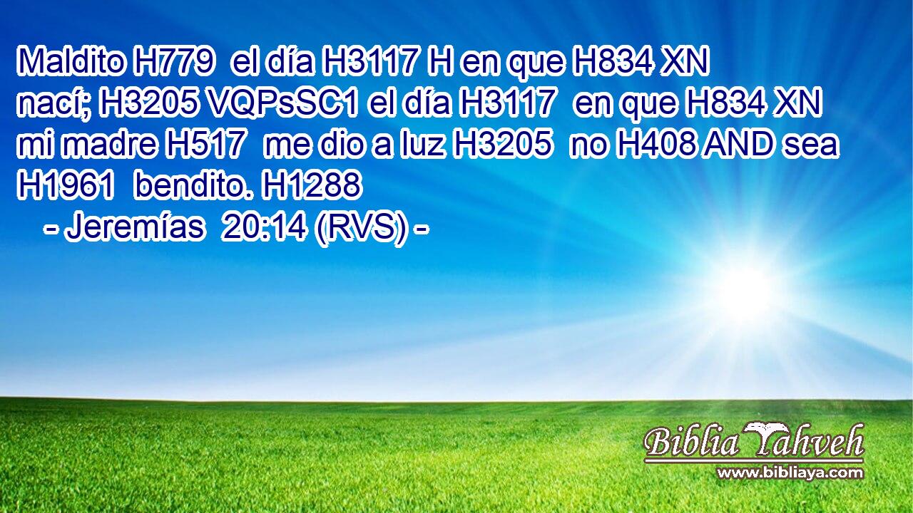 Maldito H779  el día H3117 H en que H834 XN nací; H3205 VQPsSC1 el día H3117  en que H834 XN mi madre H517  me dio a luz H3205  no H408 AND sea H1961  bendito. H1288  