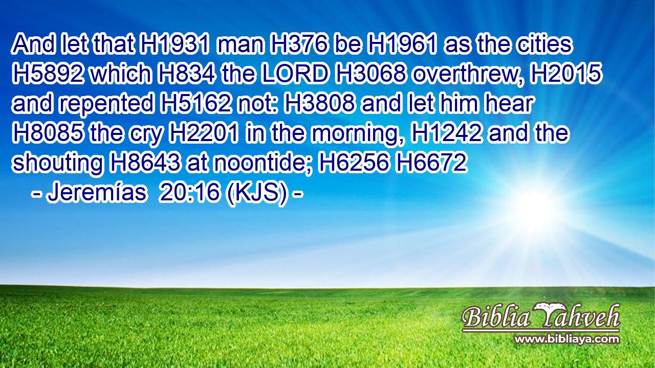 And let that H1931 man H376 be H1961 as the cities H5892 which H834 the LORD H3068 overthrew, H2015 and repented H5162 not: H3808 and let him hear H8085 the cry H2201 in the morning, H1242 and the shouting H8643 at noontide; H6256 H6672