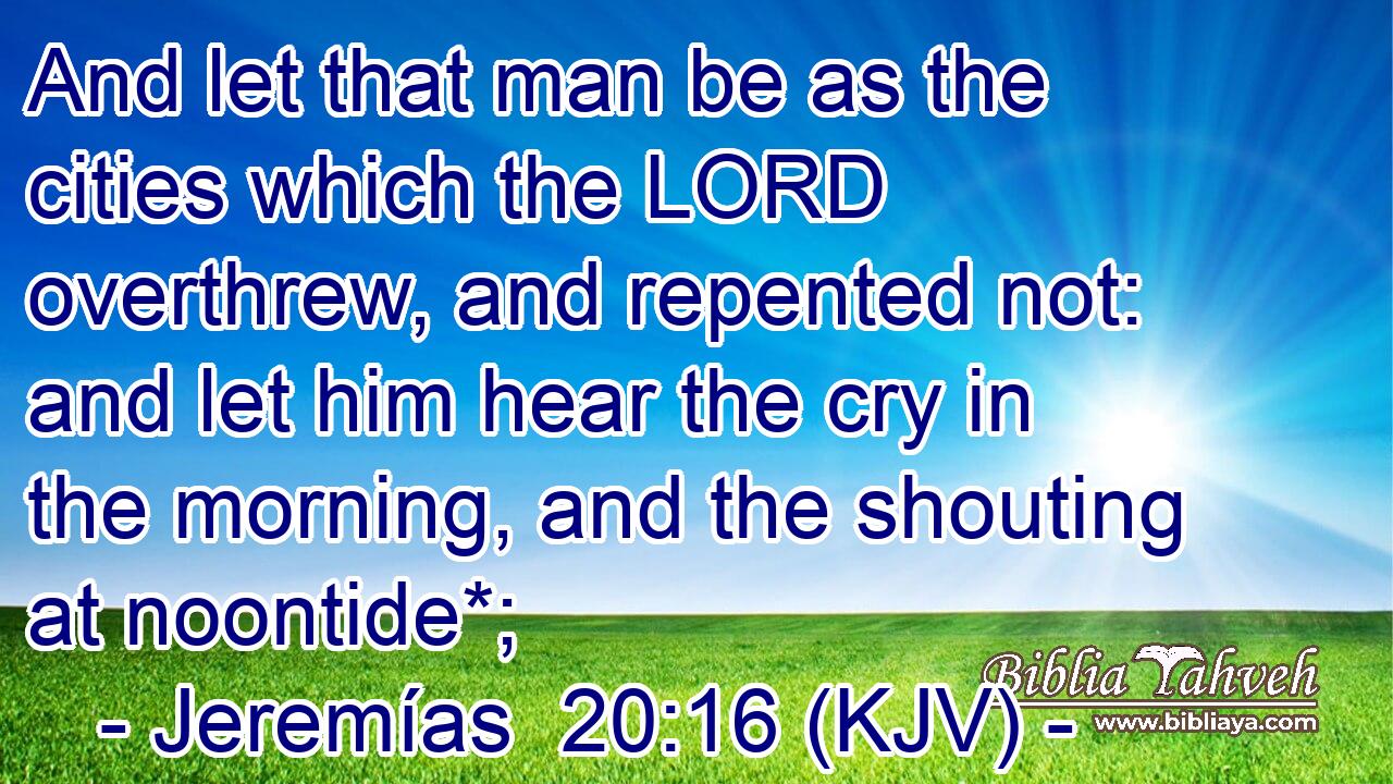 And let that man be as the cities which the LORD overthrew, and repented not: and let him hear the cry in the morning, and the shouting at noontide*;