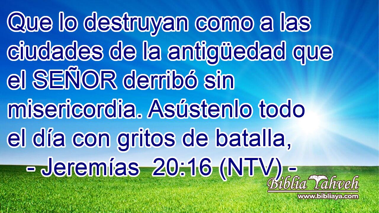 Que lo destruyan como a las ciudades de la antigüedad que el SEÑOR derribó sin misericordia. Asústenlo todo el día con gritos de batalla,