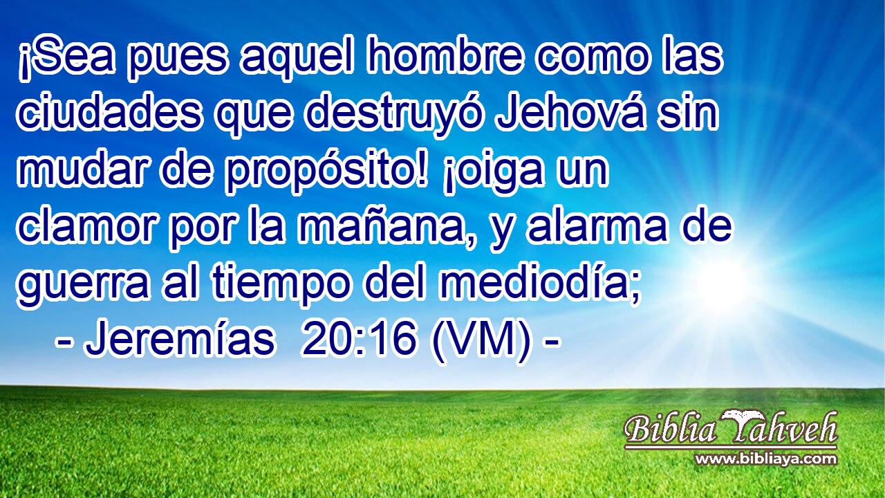  ¡Sea pues aquel hombre como las ciudades que destruyó Jehová sin mudar de propósito! ¡oiga un clamor por la mañana, y alarma de guerra al tiempo del mediodía; 