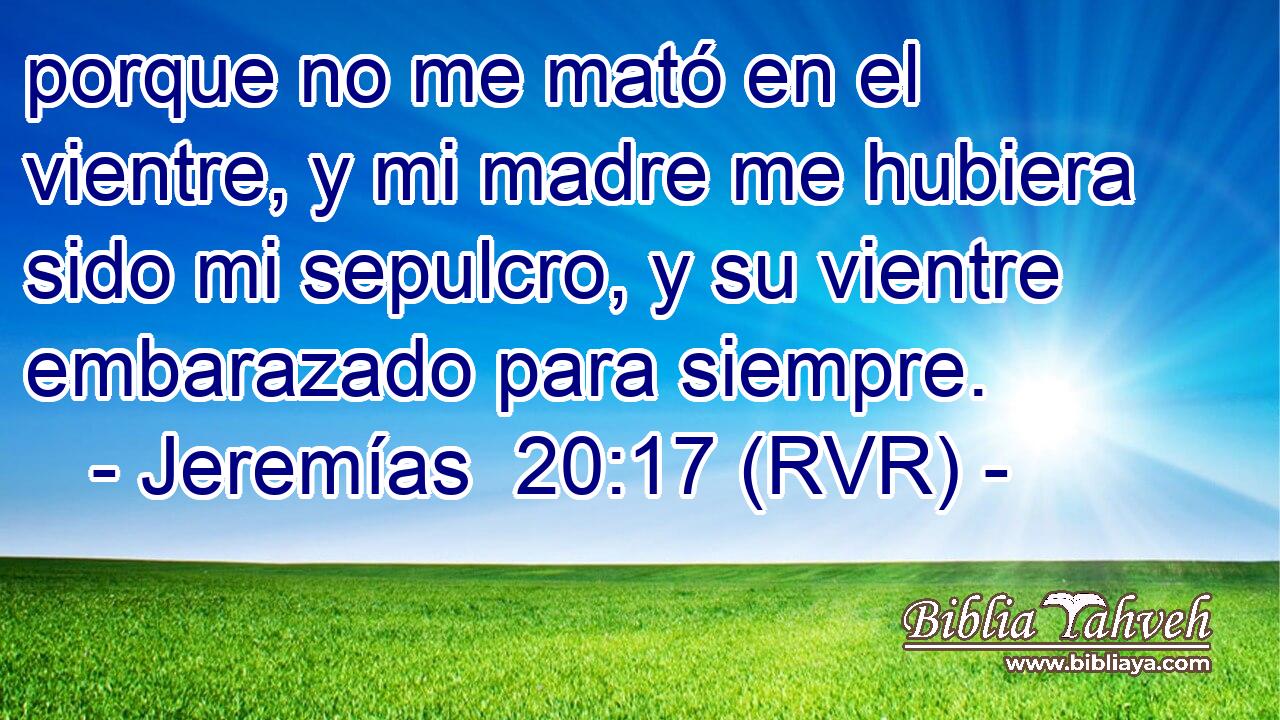 porque no me mató en el vientre, y mi madre me hubiera sido mi sepulcro, y su vientre embarazado para siempre.
