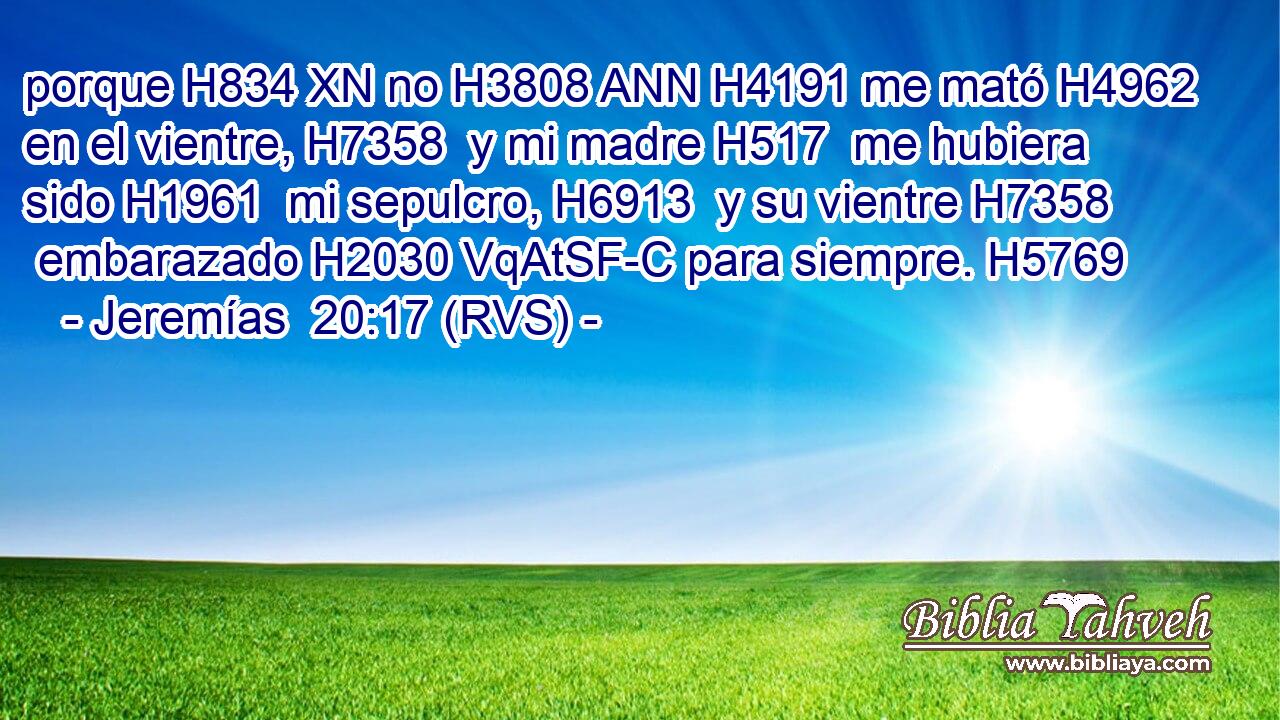 porque H834 XN no H3808 ANN H4191 me mató H4962  en el vientre, H7358  y mi madre H517  me hubiera sido H1961  mi sepulcro, H6913  y su vientre H7358  embarazado H2030 VqAtSF-C para siempre. H5769  