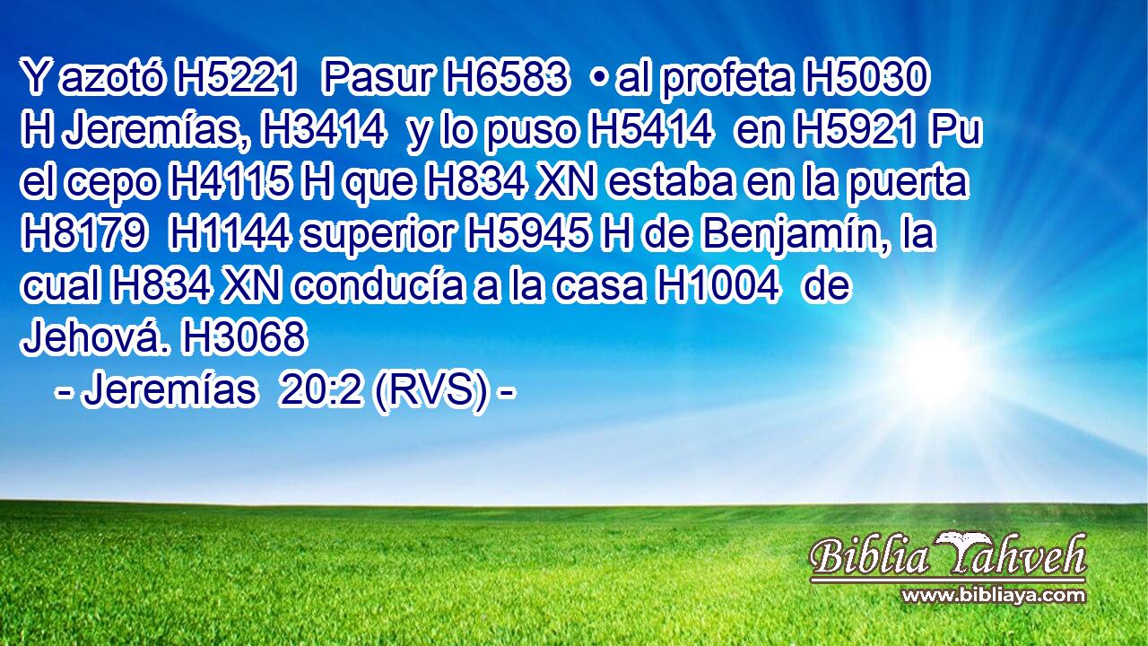 Y azotó H5221  Pasur H6583  • al profeta H5030 H Jeremías, H3414  y lo puso H5414  en H5921 Pu el cepo H4115 H que H834 XN estaba en la puerta H8179  H1144 superior H5945 H de Benjamín, la cual H834 XN conducía a la casa H1004  de Jehová. H3068  