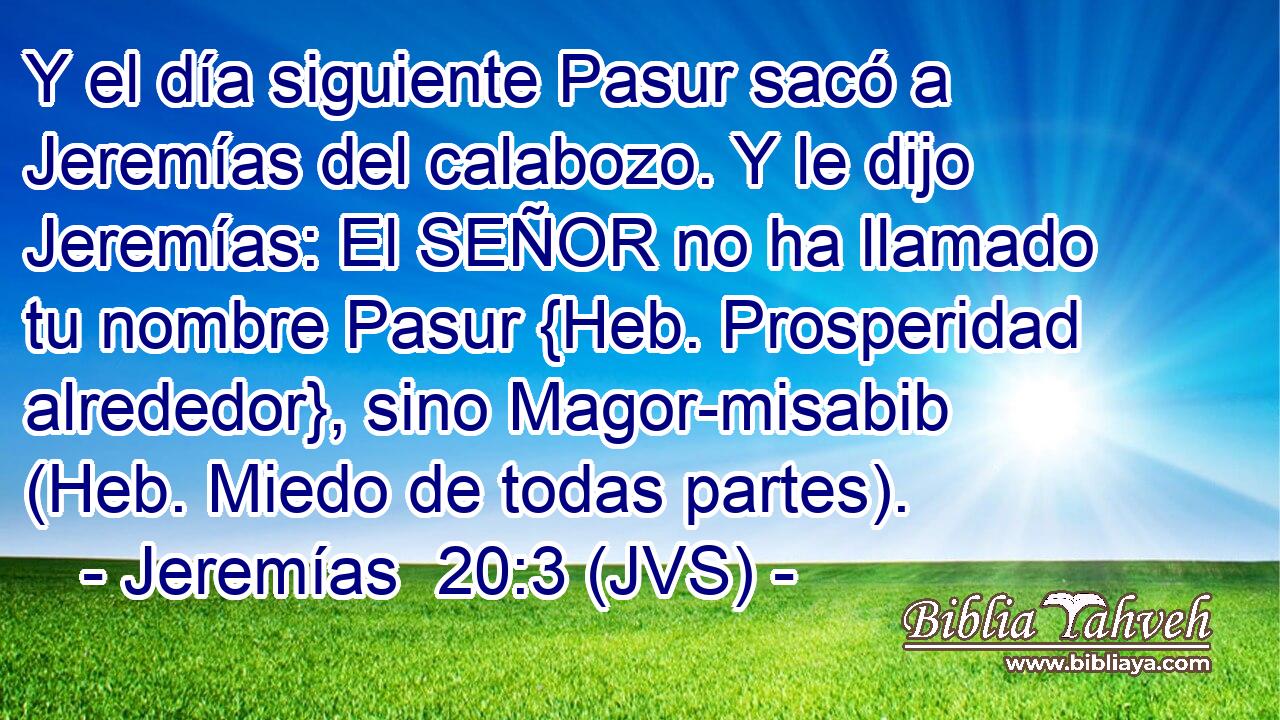 Y el día siguiente Pasur sacó a Jeremías del calabozo. Y le dijo Jeremías: El SEÑOR no ha llamado tu nombre Pasur {Heb. Prosperidad alrededor}, sino Magor-misabib (Heb. Miedo de todas partes).